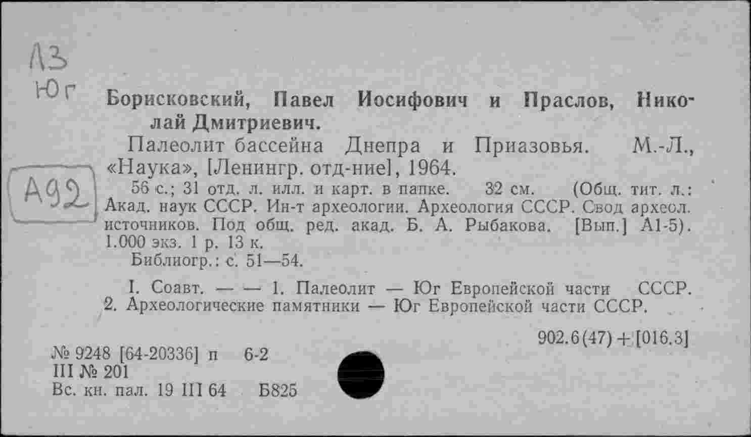 ﻿
AS
Борисковский, Павел Иосифович и Праслов, Николай Дмитриевич.
Палеолит бассейна Днепра и Приазовья. М.-Л., «Наука», [Ленингр. отд-ние], 1964.
56 с.; 31 отд. л. илл. и карт, в папке. 32 см. (Общ. тит. л.: Акад, наук СССР. Ин-т археологии. Археология СССР. Свод археол. источников. Под общ. ред. акад. Б. А. Рыбакова. [Вып.] А1-5). 1.000 экз. 1 р. 13 к.
Библиогр. : с'. 51—54.
I. Соавт. — ‘— 1. Палеолит — Юг Европейской части СССР.
2. Археологические памятники — Юг Европейской части СССР.
№ 9248 [64-20336] п 6-2
III № 201
Вс. кн. пал. 19 III 64	Б825
902.6(47)+ [016.3]